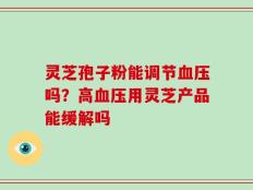 灵芝孢子粉能调节血压吗？高血压用灵芝产品能缓解吗