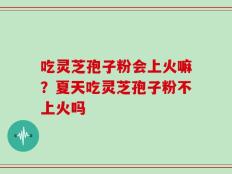 吃灵芝孢子粉会上火嘛？夏天吃灵芝孢子粉不上火吗
