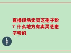 直播现场卖灵芝孢子粉？什么地方有卖灵芝孢子粉的