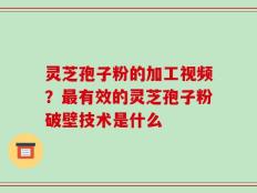 灵芝孢子粉的加工视频？最有效的灵芝孢子粉破壁技术是什么