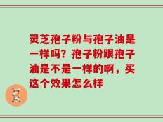灵芝孢子粉与孢子油是一样吗？孢子粉跟孢子油是不是一样的啊，买这个效果怎么样