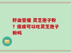 肝血管瘤 灵芝孢子粉？癌症可以吃灵芝孢子粉吗