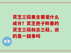灵芝三萜里主要是什么成分？灵芝孢子粉里的灵芝三萜和总三萜，说的是一回事吗