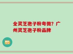 全灵芝孢子粉粤微？广州灵芝孢子粉品牌