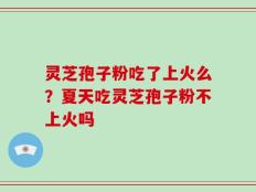 灵芝孢子粉吃了上火么？夏天吃灵芝孢子粉不上火吗
