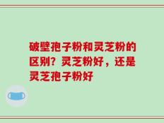 破壁孢子粉和灵芝粉的区别？灵芝粉好，还是灵芝孢子粉好