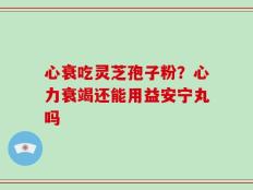 心衰吃灵芝孢子粉？心力衰竭还能用益安宁丸吗