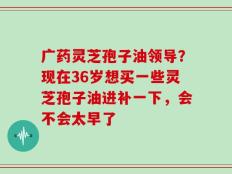 广药灵芝孢子油领导？现在36岁想买一些灵芝孢子油进补一下，会不会太早了
