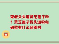 荣老头头道灵芝孢子粉？灵芝孢子粉头道粉和破壁有什么区别吗