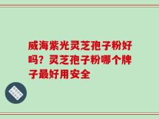 威海紫光灵芝孢子粉好吗？灵芝孢子粉哪个牌子最好用安全