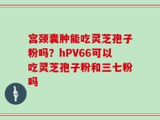 宫颈囊肿能吃灵芝孢子粉吗？hPV66可以吃灵芝孢子粉和三七粉吗