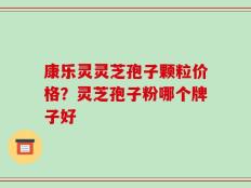 康乐灵灵芝孢子颗粒价格？灵芝孢子粉哪个牌子好