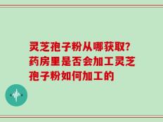 灵芝孢子粉从哪获取？药房里是否会加工灵芝孢子粉如何加工的