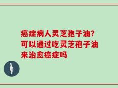癌症病人灵芝孢子油？可以通过吃灵芝孢子油来治愈癌症吗