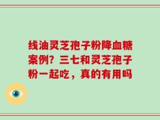 线油灵芝孢子粉降血糖案例？三七和灵芝孢子粉一起吃，真的有用吗