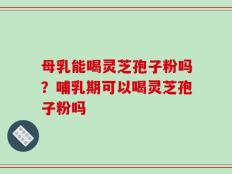 母乳能喝灵芝孢子粉吗？哺乳期可以喝灵芝孢子粉吗