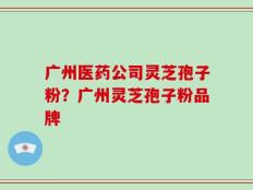 广州医药公司灵芝孢子粉？广州灵芝孢子粉品牌
