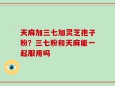 天麻加三七加灵芝孢子粉？三七粉和天麻能一起服用吗