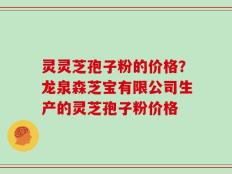 灵灵芝孢子粉的价格？龙泉森芝宝有限公司生产的灵芝孢子粉价格