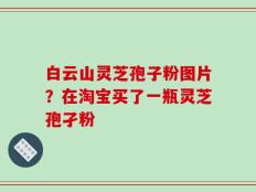 白云山灵芝孢子粉图片？在淘宝买了一瓶灵芝孢孑粉