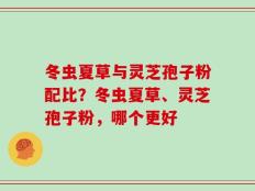 冬虫夏草与灵芝孢子粉配比？冬虫夏草、灵芝孢子粉，哪个更好