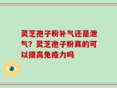 灵芝孢子粉补气还是泄气？灵芝孢子粉真的可以提高免疫力吗