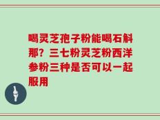 喝灵芝孢子粉能喝石斛那？三七粉灵芝粉西洋参粉三种是否可以一起服用
