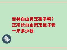 吉林白山灵芝孢子粉？正宗长白山灵芝孢子粉一斤多少钱