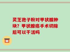 灵芝孢子粉对甲状腺肿块？甲状腺癌手术切除后可以干活吗