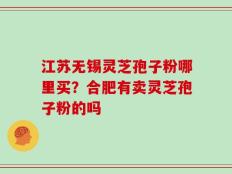 江苏无锡灵芝孢子粉哪里买？合肥有卖灵芝孢子粉的吗