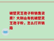 破壁灵芝孢子粉销售资质？大别山有机破壁灵芝孢子粉，怎么打开销路