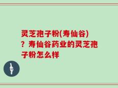灵芝孢子粉(寿仙谷)？寿仙谷药业的灵芝孢子粉怎么样