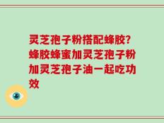 灵芝孢子粉搭配蜂胶？蜂胶蜂蜜加灵芝孢子粉加灵芝孢子油一起吃功效