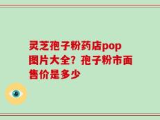 灵芝孢子粉药店pop图片大全？孢子粉市面售价是多少