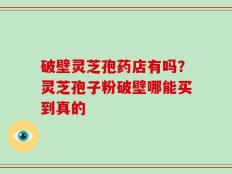 破壁灵芝孢药店有吗？灵芝孢子粉破壁哪能买到真的
