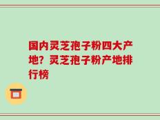 国内灵芝孢子粉四大产地？灵芝孢子粉产地排行榜