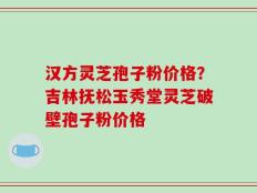 汉方灵芝孢子粉价格？吉林抚松玉秀堂灵芝破壁孢子粉价格