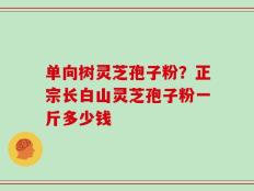 单向树灵芝孢子粉？正宗长白山灵芝孢子粉一斤多少钱