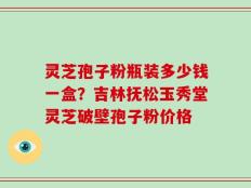 灵芝孢子粉瓶装多少钱一盒？吉林抚松玉秀堂灵芝破壁孢子粉价格