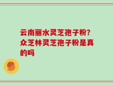 云南丽水灵芝孢子粉？众芝林灵芝孢子粉是真的吗