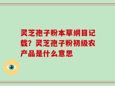 灵芝孢子粉本草纲目记载？灵芝孢子粉初级农产品是什么意思