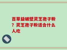百草益破壁灵芝孢子粉？灵芝孢子粉适合什么人吃