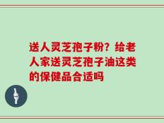 送人灵芝孢子粉？给老人家送灵芝孢子油这类的保健品合适吗