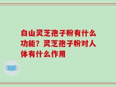 白山灵芝孢子粉有什么功能？灵芝孢子粉对人体有什么作用