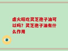 虚火旺吃灵芝孢子油可以吗？灵芝孢子油有什么作用
