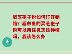 灵芝孢子粉如何打开销路？超市里的灵芝孢子粉可以用在灵芝这种植吗，我该怎么办