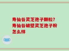 寿仙谷灵芝孢子颗粒？寿仙谷破壁灵芝孢子粉怎么样