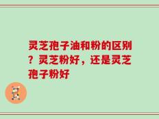 灵芝孢子油和粉的区别？灵芝粉好，还是灵芝孢子粉好