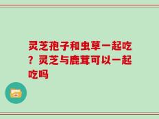 灵芝孢子和虫草一起吃？灵芝与鹿茸可以一起吃吗