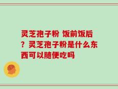 灵芝孢子粉 饭前饭后？灵芝孢子粉是什么东西可以随便吃吗
